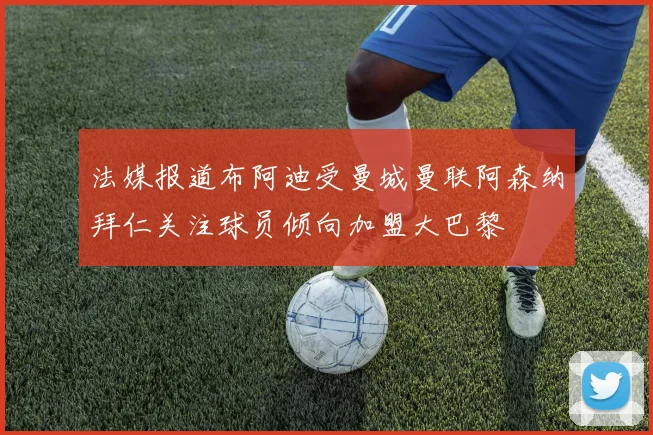 法媒报道布阿迪受曼城曼联阿森纳拜仁关注球员倾向加盟大巴黎
