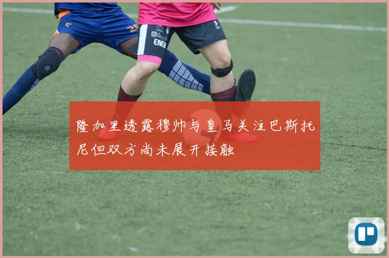隆加里透露穆帅与皇马关注巴斯托尼但双方尚未展开接触