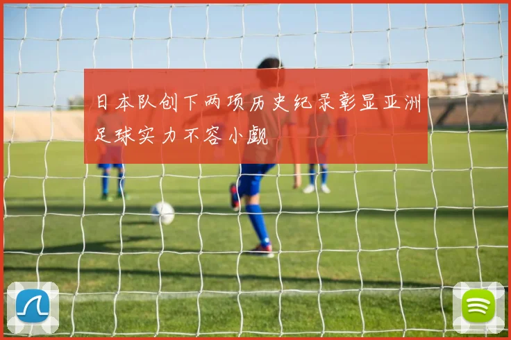 日本队创下两项历史纪录彰显亚洲足球实力不容小觑