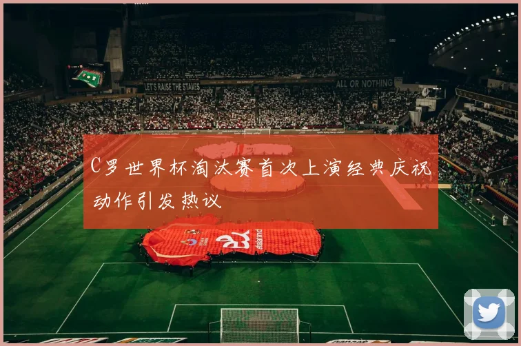 C罗世界杯淘汰赛首次上演经典庆祝动作引发热议
