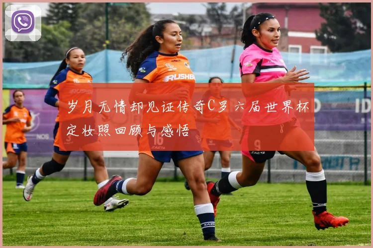 岁月无情却见证传奇C罗六届世界杯定妆照回顾与感悟
