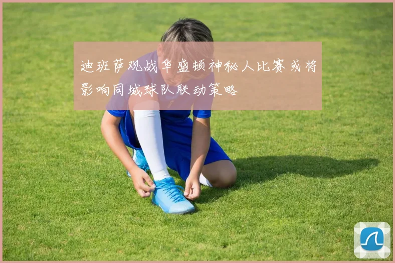 迪班萨观战华盛顿神秘人比赛或将影响同城球队联动策略