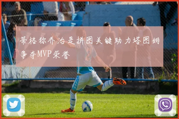 蒂格称乔治是拼图关键助力塔图姆争夺MVP荣誉