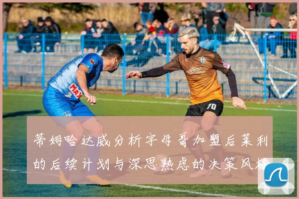 蒂姆哈达威分析字母哥加盟后莱利的后续计划与深思熟虑的决策风格