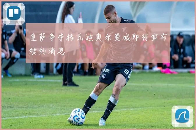皇萨争夺格瓦迪奥尔曼城即将宣布续约消息