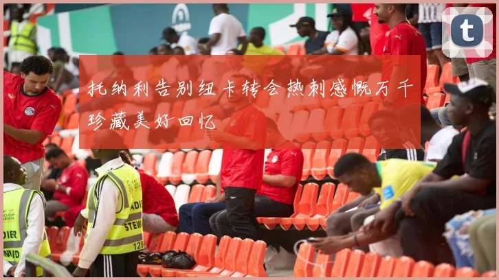 托纳利告别纽卡转会热刺感慨万千珍藏美好回忆