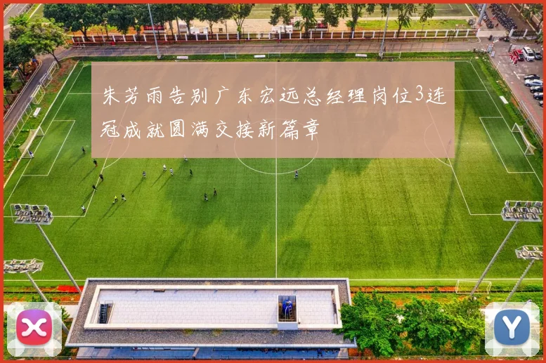朱芳雨告别广东宏远总经理岗位3连冠成就圆满交接新篇章