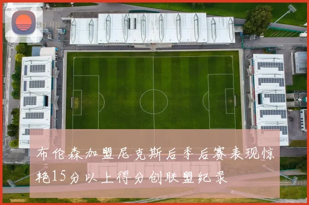 布伦森加盟尼克斯后季后赛表现惊艳15分以上得分创联盟纪录