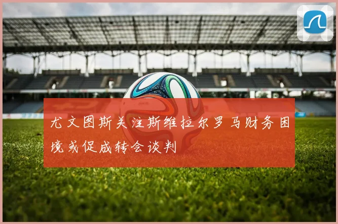 尤文图斯关注斯维拉尔罗马财务困境或促成转会谈判