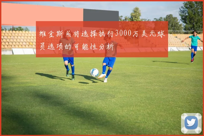 维金斯或将选择执行3000万美元球员选项的可能性分析