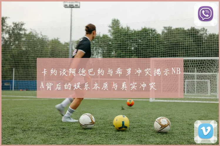 卡约谈阿德巴约与希罗冲突揭示NBA背后的娱乐本质与真实冲突