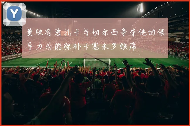 曼联有意扎卡与切尔西争夺他的领导力或能弥补卡塞米罗缺席